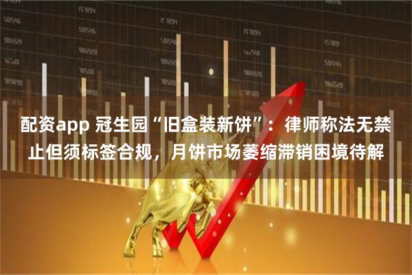 配资app 冠生园“旧盒装新饼”：律师称法无禁止但须标签合规，月饼市场萎缩滞销困境待解
