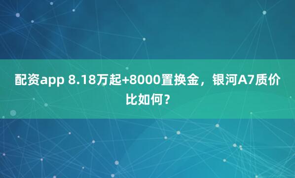 配资app 8.18万起+8000置换金，银河A7质价比如何？