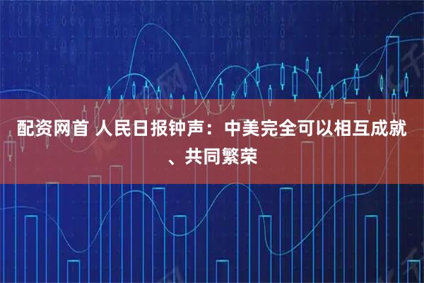 配资网首 人民日报钟声：中美完全可以相互成就、共同繁荣