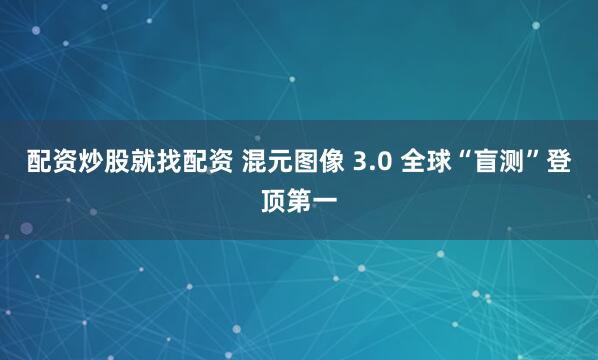 配资炒股就找配资 混元图像 3.0 全球“盲测”登顶第一