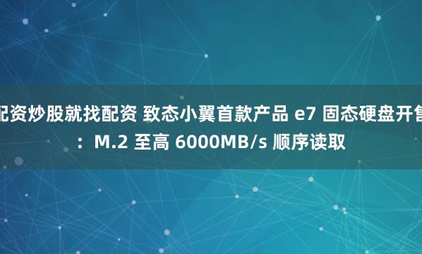 配资炒股就找配资 致态小翼首款产品 e7 固态硬盘开售：M.2 至高 6000MB/s 顺序读取