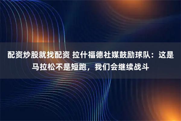 配资炒股就找配资 拉什福德社媒鼓励球队：这是马拉松不是短跑，我们会继续战斗