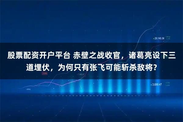 股票配资开户平台 赤壁之战收官，诸葛亮设下三道埋伏，为何只有张飞可能斩杀敌将？