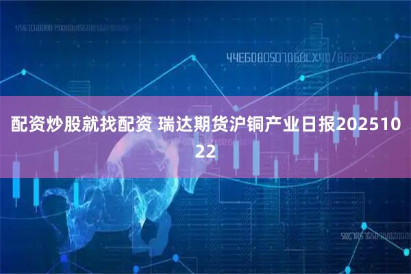 配资炒股就找配资 瑞达期货沪铜产业日报20251022