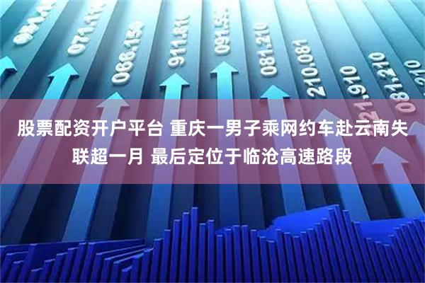 股票配资开户平台 重庆一男子乘网约车赴云南失联超一月 最后定位于临沧高速路段