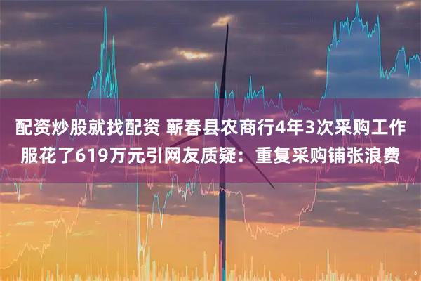配资炒股就找配资 蕲春县农商行4年3次采购工作服花了619万元引网友质疑：重复采购铺张浪费