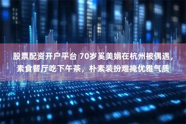 股票配资开户平台 70岁奚美娟在杭州被偶遇，素食餐厅吃下午茶，朴素装扮难掩优雅气质