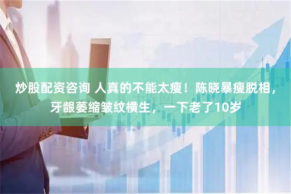 炒股配资咨询 人真的不能太瘦！陈晓暴瘦脱相，牙龈萎缩皱纹横生，一下老了10岁