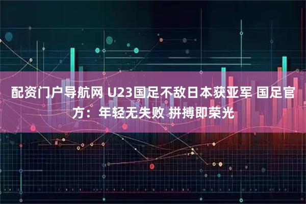 配资门户导航网 U23国足不敌日本获亚军 国足官方：年轻无失败 拼搏即荣光