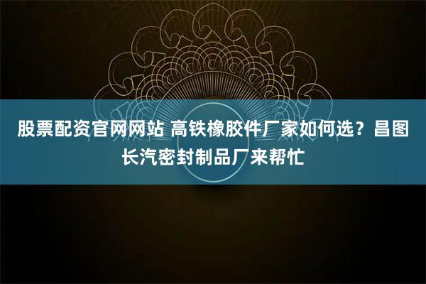 股票配资官网网站 高铁橡胶件厂家如何选？昌图长汽密封制品厂来帮忙