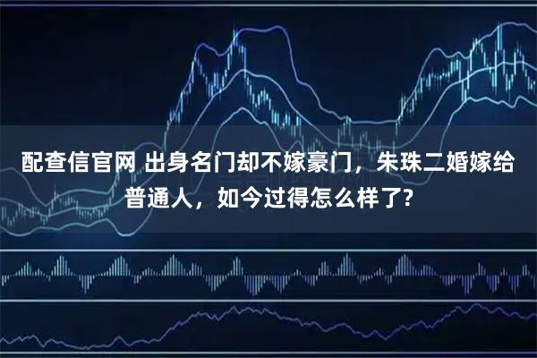 配查信官网 出身名门却不嫁豪门，朱珠二婚嫁给普通人，如今过得怎么样了?