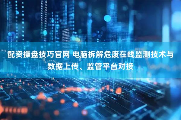 配资操盘技巧官网 电脑拆解危废在线监测技术与数据上传、监管平台对接