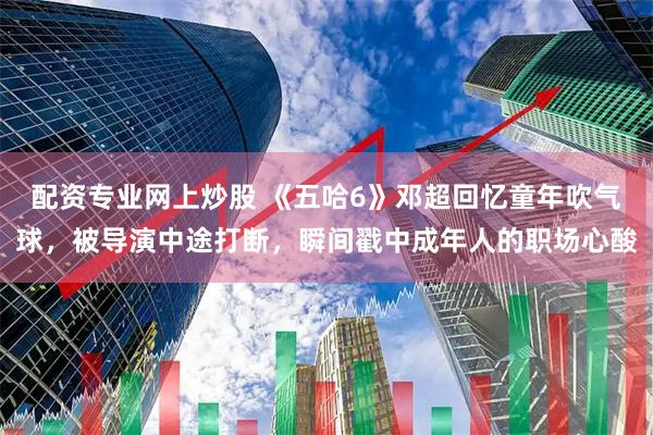 配资专业网上炒股 《五哈6》邓超回忆童年吹气球，被导演中途打断，瞬间戳中成年人的职场心酸