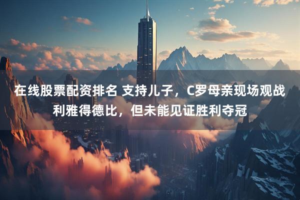 在线股票配资排名 支持儿子，C罗母亲现场观战利雅得德比，但未能见证胜利夺冠